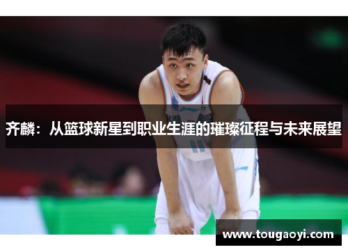 齐麟：从篮球新星到职业生涯的璀璨征程与未来展望