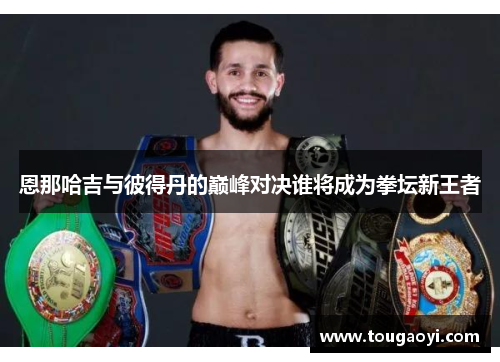 恩那哈吉与彼得丹的巅峰对决谁将成为拳坛新王者