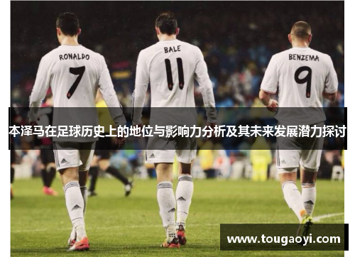 本泽马在足球历史上的地位与影响力分析及其未来发展潜力探讨 本泽马在足球历史上的地位与影响力分析及其未来发展潜力探讨