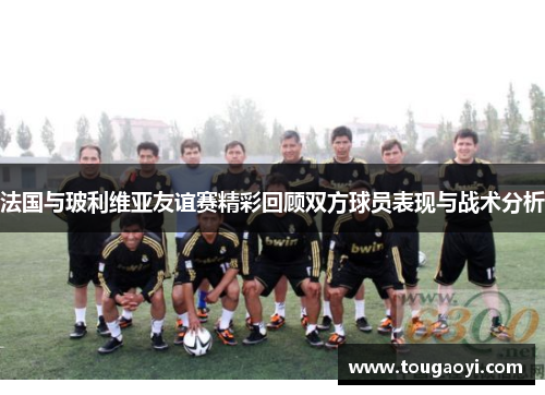法国与玻利维亚友谊赛精彩回顾双方球员表现与战术分析 法国与玻利维亚友谊赛精彩回顾双方球员表现与战术分析